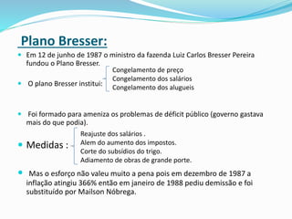 Plano Bresser:
 Em 12 de junho de 1987 o ministro da fazenda Luiz Carlos Bresser Pereira
fundou o Plano Bresser.
 O plano Bresser institui:
 Foi formado para ameniza os problemas de déficit público (governo gastava
mais do que podia).
 Medidas :
 Mas o esforço não valeu muito a pena pois em dezembro de 1987 a
inflação atingiu 366% então em janeiro de 1988 pediu demissão e foi
substituído por Mailson Nóbrega.
Congelamento de preço
Congelamento dos salários
Congelamento dos alugueis
Reajuste dos salários .
Alem do aumento dos impostos.
Corte do subsídios do trigo.
Adiamento de obras de grande porte.
 