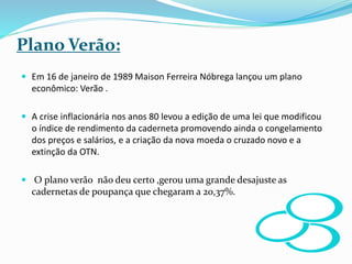 Plano Verão:
 Em 16 de janeiro de 1989 Maison Ferreira Nóbrega lançou um plano
econômico: Verão .
 A crise inflacionária nos anos 80 levou a edição de uma lei que modificou
o índice de rendimento da caderneta promovendo ainda o congelamento
dos preços e salários, e a criação da nova moeda o cruzado novo e a
extinção da OTN.
 O plano verão não deu certo ,gerou uma grande desajuste as
cadernetas de poupança que chegaram a 20,37%.
 
