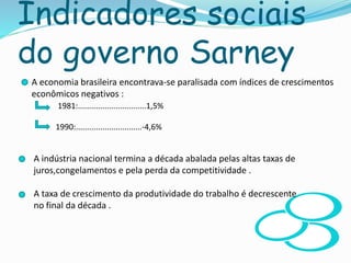 Indicadores sociais
do governo Sarney
 A economia brasileira encontrava-se paralisada com índices de crescimentos
econômicos negativos :
1981:...............................1,5%
1990:..............................-4,6%
A indústria nacional termina a década abalada pelas altas taxas de
juros,congelamentos e pela perda da competitividade .
A taxa de crescimento da produtividade do trabalho é decrescente
no final da década .
 