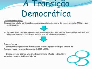 A Transição
Democrática
Ditadura (1964–1985) :
No governos não há participação popular,essa participação ocorre de maneira restrita. Militares que
comandavam .
No fim da ditadura Tancredo Neves foi eleito presidente pelo voto indireto de um colégio eleitoral, mas
adoeceu e morreu 39 dias depois, sem ter sido oficialmente empossado.
Governo Sarney :
Sarney era vice-presidente da republica e assumia a presidência após a morte de
Tancredo Neves , seu mandato durou de 1985 a 1990.
Em seu governo ocorreu uma grande aumento na inflação , o Brasil teve
uma divida externa de U$ 100 bilhões.
 