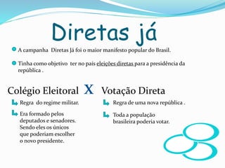 Diretas já
A campanha Diretas Já foi o maior manifesto popular do Brasil.
Tinha como objetivo ter no país eleições diretas para a presidência da
república .
Colégio Eleitoral x Votação Direta
Regra do regime militar.
Era formado pelos
deputados e senadores.
Sendo eles os únicos
que poderiam escolher
o novo presidente.
Regra de uma nova república .
Toda a população
brasileira poderia votar.
 
