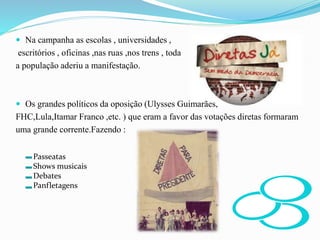  Na campanha as escolas , universidades ,
escritórios , oficinas ,nas ruas ,nos trens , toda
a população aderiu a manifestação.
 Os grandes políticos da oposição (Ulysses Guimarães,
FHC,Lula,Itamar Franco ,etc. ) que eram a favor das votações diretas formaram
uma grande corrente.Fazendo :
Passeatas
Shows musicais
Debates
Panfletagens
 