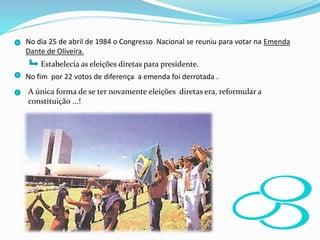 No dia 25 de abril de 1984 o Congresso Nacional se reuniu para votar na Emenda
Dante de Oliveira.
Estabelecia as eleições diretas para presidente.
No fim por 22 votos de diferença a emenda foi derrotada .
A única forma de se ter novamente eleições diretas era, reformular a
constituição ...!
 