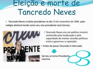 Eleição e morte de
Tancredo Neves
 Tancredo Neves é eleito presidente no dia 15 de novembro de 1985 ,pelo
colégio eleitoral tendo como seu vice-presidente José Sarney;
Antes da posse Tancredo é internado.
Sarney se torna Presidente
interino.
Tancredo Neves era um político mineiro
conhecido pela moderação e pela
capacidade de montar acordos políticos
entre o governo e a oposição .
 