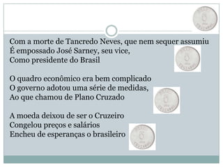 Com a morte de Tancredo Neves, que nem sequer assumiuÉ empossado José Sarney, seu vice, Como presidente do Brasil O quadro econômico era bem complicadoO governo adotou uma série de medidas,Ao que chamou de Plano Cruzado A moeda deixou de ser o CruzeiroCongelou preços e saláriosEncheu de esperanças o brasileiro