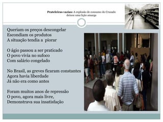 Prateleiras vazias: A explosão de consumo do Cruzado deixou uma lição amargaQueriam os preços descongelarEscondiam os produtosA situação tendia a  piorar O ágio passou a ser praticadoO povo vivia no sufocoCom salário congeladoNo Brasil, as greves ficaram constantesAgora havia liberdadeJá não era como antes Foram muitos anos de repressãoO povo, agora mais livre,Demonstrava sua insatisfação