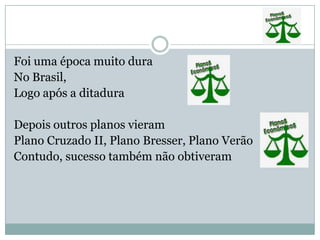 Foi uma época muito duraNo Brasil,Logo após a ditadura Depois outros planos vieramPlano Cruzado II, Plano Bresser, Plano VerãoContudo, sucesso também não obtiveram  