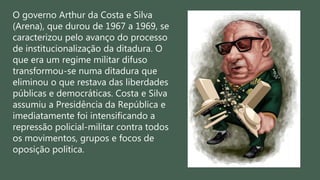 O governo Arthur da Costa e Silva
(Arena), que durou de 1967 a 1969, se
caracterizou pelo avanço do processo
de institucionalização da ditadura. O
que era um regime militar difuso
transformou-se numa ditadura que
eliminou o que restava das liberdades
públicas e democráticas. Costa e Silva
assumiu a Presidência da República e
imediatamente foi intensificando a
repressão policial-militar contra todos
os movimentos, grupos e focos de
oposição política.
 