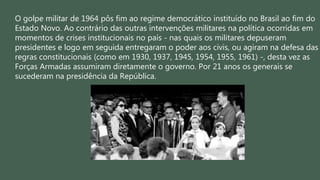 O golpe militar de 1964 pôs fim ao regime democrático instituído no Brasil ao fim do
Estado Novo. Ao contrário das outras intervenções militares na política ocorridas em
momentos de crises institucionais no país - nas quais os militares depuseram
presidentes e logo em seguida entregaram o poder aos civis, ou agiram na defesa das
regras constitucionais (como em 1930, 1937, 1945, 1954, 1955, 1961) -, desta vez as
Forças Armadas assumiram diretamente o governo. Por 21 anos os generais se
sucederam na presidência da República.
 