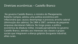 Diretrizes econômicas – Castello Branco
No governo Castello Branco, o ministro do Planejamento,
Roberto Campos, adotou uma política econômica anti-
inflacionária que, causou desemprego e provocou arrocho salarial
(diminuição dos salários). De 1964 a 1967, centenas de pequenas
empresas decretaram falência. No longo prazo, a política
econômica da ditadura militar, iniciada parcialmente no governo
Castello Branco, atendeu aos interesses das classes e grupos
sociais que integravam a aliança golpista (burguesia industrial,
elites rurais.
 