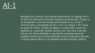 Redigido por Francisco dos Santos Nascimento, foi editado em 9
de abril de 1964 pelo Comando Supremo da Revolução. Passou a
ser designado como Ato Institucional Número Um, ou AI-1
somente após a divulgação do AI-2. Com 11 artigos, o AI-1 dava
ao governo militar o poder de alterar a constituição, cassar leis
legislativos, suspender direitos políticos por dez anos e demitir,
colocar em disponibilidade ou aposentar compulsoriamente
qualquer pessoa que tivesse atentado contra a segurança do país,
o regime democrático e a probidade da administração pública.
AI-1
 