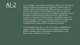 Com 33 artigos, o Ato Institucional Número Dois (ou AI-2 instituiu a
eleição indireta para presidente da República, dissolveu todos os
partidos políticos existentes desde 1945, aumentou o número de
ministros do Supremo Tribunal Federal de 11 para 16, reabriu o
processo de punição aos adversários do regime e estabeleceu que o
presidente poderia decretar estado de sítio por 180 dias sem
consultar o Congresso. Também poderia o presidente intervir nos
estados, decretar o recesso no Congresso, demitir funcionários por
incompatibilidade com o regime e baixar decretos-lei e atos
complementares sobre assuntos de segurança nacional.
O Ato Complementar (AC) nº 1 de 27 de outubro, estabeleceu as
sanções a serem estabelecidas contra as pessoas com direitos
políticos cassados que se manifestassem politicamente, o que
passou a ser qualificado como crime.
AI-2
 