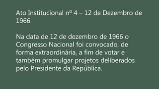 Ato Institucional nº 4 – 12 de Dezembro de
1966
Na data de 12 de dezembro de 1966 o
Congresso Nacional foi convocado, de
forma extraordinária, a fim de votar e
também promulgar projetos deliberados
pelo Presidente da República.
 