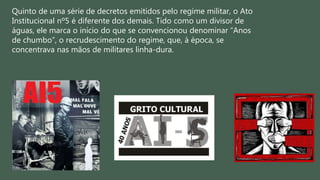 Quinto de uma série de decretos emitidos pelo regime militar, o Ato
Institucional nº5 é diferente dos demais. Tido como um divisor de
águas, ele marca o início do que se convencionou denominar “Anos
de chumbo”, o recrudescimento do regime, que, à época, se
concentrava nas mãos de militares linha-dura.
 