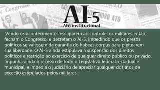 Vendo os acontecimentos escaparem ao controle, os militares então
fecham o Congresso, e decretam o AI-5, impedindo que os presos
políticos se valessem da garantia do habeas-corpus para pleitearem
sua liberdade. O AI-5 ainda estipulava a suspensão dos direitos
políticos e restrição ao exercício de qualquer direito público ou privado.
Impunha ainda o recesso de todo o Legislativo federal, estadual e
municipal, e impedia o judiciário de apreciar qualquer dos atos de
exceção estipulados pelos militares.
 
