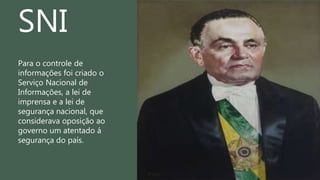 Para o controle de
informações foi criado o
Serviço Nacional de
Informações, a lei de
imprensa e a lei de
segurança nacional, que
considerava oposição ao
governo um atentado á
segurança do país.
SNI
 