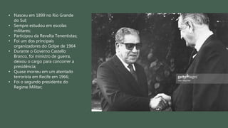 • Nasceu em 1899 no Rio Grande
do Sul;
• Sempre estudou em escolas
militares;
• Participou da Revolta Tenentistas;
• Foi um dos principais
organizadores do Golpe de 1964
• Durante o Governo Castello
Branco, foi ministro de guerra,
deixou o cargo para concorrer a
presidência;
• Quase morreu em um atentado
terrorista em Recife em 1966;
• Foi o segundo presidente do
Regime Militar;
 