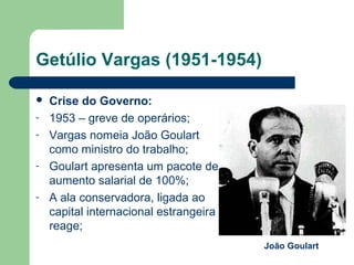 Getúlio Vargas (1951-1954)
 Crise do Governo:
- 1953 – greve de operários;
- Vargas nomeia João Goulart
como ministro do trabalho;
- Goulart apresenta um pacote de
aumento salarial de 100%;
- A ala conservadora, ligada ao
capital internacional estrangeira
reage;
João Goulart
 