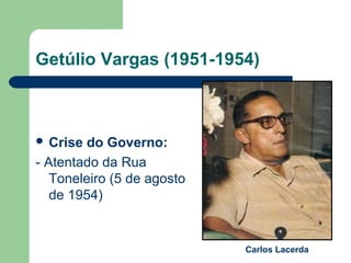 Getúlio Vargas (1951-1954)
 Crise do Governo:
- Atentado da Rua
Toneleiro (5 de agosto
de 1954)
Carlos Lacerda
 