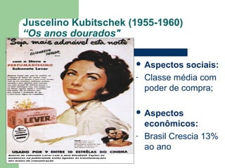Juscelino Kubitschek (1955-1960)
“Os anos dourados"
 Aspectos sociais:
- Classe média com
poder de compra;
 Aspectos
econômicos:
- Brasil Crescia 13%
ao ano
 