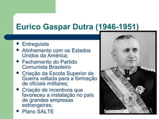 Eurico Gaspar Dutra (1946-1951)
 Entreguista
 Alinhamento com os Estados
Unidos da América;
 Fechamento do Partido
Comunista Brasileiro
 Criação da Escola Superior de
Guerra voltada para a formação
de oficiais militares;
 Criação de incentivos que
favoreceu a instalação no país
de grandes empresas
estrangeiras;
 Plano SALTE
 