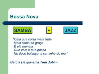 Bossa Nova
“Olha que coisa mais linda
Mais cheia de graça
É ela menina
Que vem e que passa
No doce balanço, a caminho do mar”
Garota De Ipanema Tom Jobim
SAMBA + JAZZ
 
