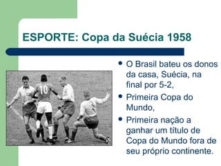 ESPORTE: Copa da Suécia 1958
 O Brasil bateu os donos
da casa, Suécia, na
final por 5-2,
 Primeira Copa do
Mundo,
 Primeira nação a
ganhar um título de
Copa do Mundo fora de
seu próprio continente.
 