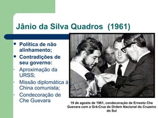 Jânio da Silva Quadros (1961)
 Política de não
alinhamento;
 Contradições de
seu governo:
- Aproximação da
URSS;
- Missão diplomática à
China comunista;
- Condecoração de
Che Guevara 19 de agosto de 1961, condecoração de Ernesto Che
Guevara com a Grã-Cruz da Ordem Nacional do Cruzeiro
do Sul
 
