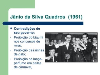 Jânio da Silva Quadros (1961)
 Contradições de
seu governo:
- Proibição do biquíni
nos concursos de
miss;
- Proibição das rinhas
de galo;
- Proibição de lança-
perfume em bailes
de carnaval,
 
