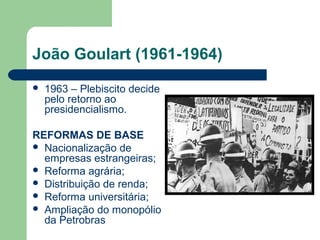 João Goulart (1961-1964)
 1963 – Plebiscito decide
pelo retorno ao
presidencialismo.
REFORMAS DE BASE
 Nacionalização de
empresas estrangeiras;
 Reforma agrária;
 Distribuição de renda;
 Reforma universitária;
 Ampliação do monopólio
da Petrobras
 