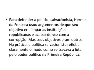 • Para defender a política salvacionista, Hermes
da Fonseca usou argumentos de que seu
objetivo era limpar as instituições
republicanas e acabar de vez com a
corrupção. Mas seus objetivos eram outros.
Na prática, a política salvacionista refletia
claramente o modo como se travava a luta
pelo poder político na Primeira República.
 