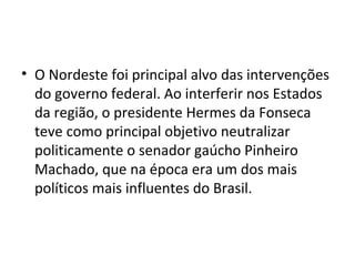 • O Nordeste foi principal alvo das intervenções
do governo federal. Ao interferir nos Estados
da região, o presidente Hermes da Fonseca
teve como principal objetivo neutralizar
politicamente o senador gaúcho Pinheiro
Machado, que na época era um dos mais
políticos mais influentes do Brasil.
 