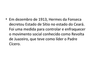 • Em dezembro de 1913, Hermes da Fonseca
decretou Estado de Sítio no estado do Ceará.
Foi uma medida para controlar e enfraquecer
o movimento social conhecido como Revolta
de Juazeiro, que teve como líder o Padre
Cícero.
 