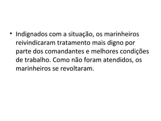 • Indignados com a situação, os marinheiros
reivindicaram tratamento mais digno por
parte dos comandantes e melhores condições
de trabalho. Como não foram atendidos, os
marinheiros se revoltaram.
 