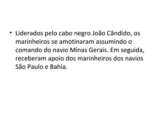 • Liderados pelo cabo negro João Cândido, os
marinheiros se amotinaram assumindo o
comando do navio Minas Gerais. Em seguida,
receberam apoio dos marinheiros dos navios
São Paulo e Bahia.
 