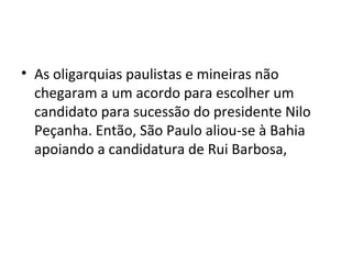 • As oligarquias paulistas e mineiras não
chegaram a um acordo para escolher um
candidato para sucessão do presidente Nilo
Peçanha. Então, São Paulo aliou-se à Bahia
apoiando a candidatura de Rui Barbosa,
 