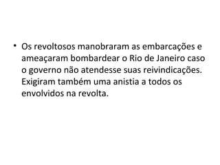 • Os revoltosos manobraram as embarcações e
ameaçaram bombardear o Rio de Janeiro caso
o governo não atendesse suas reivindicações.
Exigiram também uma anistia a todos os
envolvidos na revolta.
 