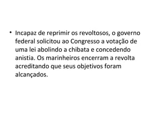 • Incapaz de reprimir os revoltosos, o governo
federal solicitou ao Congresso a votação de
uma lei abolindo a chibata e concedendo
anistia. Os marinheiros encerram a revolta
acreditando que seus objetivos foram
alcançados.
 