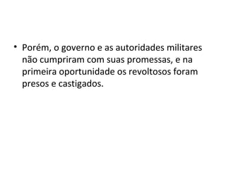 • Porém, o governo e as autoridades militares
não cumpriram com suas promessas, e na
primeira oportunidade os revoltosos foram
presos e castigados.
 