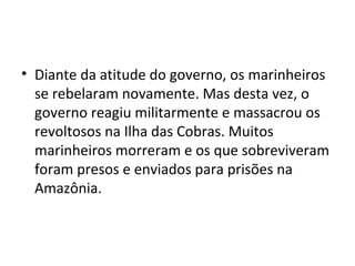 • Diante da atitude do governo, os marinheiros
se rebelaram novamente. Mas desta vez, o
governo reagiu militarmente e massacrou os
revoltosos na Ilha das Cobras. Muitos
marinheiros morreram e os que sobreviveram
foram presos e enviados para prisões na
Amazônia.
 