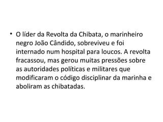 • O líder da Revolta da Chibata, o marinheiro
negro João Cândido, sobreviveu e foi
internado num hospital para loucos. A revolta
fracassou, mas gerou muitas pressões sobre
as autoridades políticas e militares que
modificaram o código disciplinar da marinha e
aboliram as chibatadas.
 