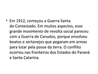 • Em 1912, começou a Guerra Santa
do Contestado. Em muitos aspectos, esse
grande movimento de revolta social pareceu
com a Guerra de Canudos, porque envolveu
beatos e sertanejos que pegaram em armas
para lutar pela posse da terra. O conflito
ocorreu nas fronteiras dos Estados do Paraná
e Santa Catarina.
 