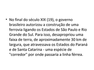 • No final do século XIX (19), o governo
brasileiro autorizou a construção de uma
ferrovia ligando os Estados de São Paulo e Rio
Grande do Sul. Para isso, desapropriou uma
faixa de terra, de aproximadamente 30 km de
largura, que atravessava os Estados do Paraná
e de Santa Catarina - uma espécie de
"corredor" por onde passaria a linha férrea.
 
