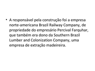• A responsável pela construção foi a empresa
norte-americana Brazil Railway Company, de
propriedade do empresário Percival Farquhar,
que também era dono da Southern Brazil
Lumber and Colonization Company, uma
empresa de extração madeireira.
 
