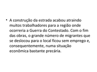 • A construção da estrada acabou atraindo
muitos trabalhadores para a região onde
ocorreria a Guerra do Contestado. Com o fim
das obras, o grande número de migrantes que
se deslocou para o local ficou sem emprego e,
consequentemente, numa situação
econômica bastante precária.
 