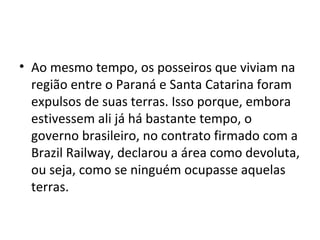• Ao mesmo tempo, os posseiros que viviam na
região entre o Paraná e Santa Catarina foram
expulsos de suas terras. Isso porque, embora
estivessem ali já há bastante tempo, o
governo brasileiro, no contrato firmado com a
Brazil Railway, declarou a área como devoluta,
ou seja, como se ninguém ocupasse aquelas
terras.
 