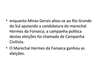 • enquanto Minas Gerais aliou-se ao Rio Grande
do Sul apoiando a candidatura do marechal
Hermes da Fonseca; a campanha política
destas eleições foi chamada de Campanha
Civilista.
• O Marechal Hermes da Fonseca ganhou as
eleições.
 