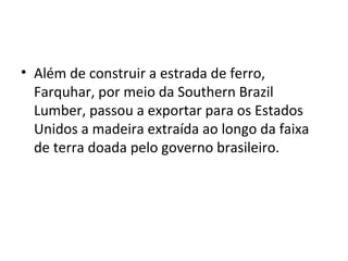 • Além de construir a estrada de ferro,
Farquhar, por meio da Southern Brazil
Lumber, passou a exportar para os Estados
Unidos a madeira extraída ao longo da faixa
de terra doada pelo governo brasileiro.
 