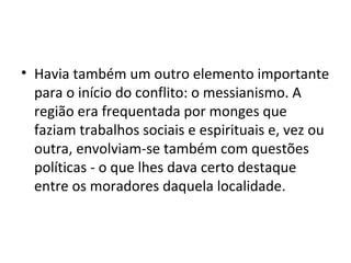 • Havia também um outro elemento importante
para o início do conflito: o messianismo. A
região era frequentada por monges que
faziam trabalhos sociais e espirituais e, vez ou
outra, envolviam-se também com questões
políticas - o que lhes dava certo destaque
entre os moradores daquela localidade.
 