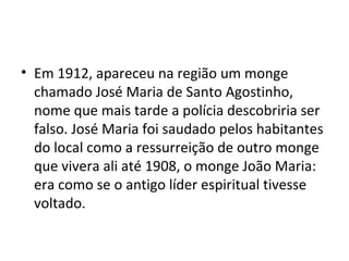 • Em 1912, apareceu na região um monge
chamado José Maria de Santo Agostinho,
nome que mais tarde a polícia descobriria ser
falso. José Maria foi saudado pelos habitantes
do local como a ressurreição de outro monge
que vivera ali até 1908, o monge João Maria:
era como se o antigo líder espiritual tivesse
voltado.
 